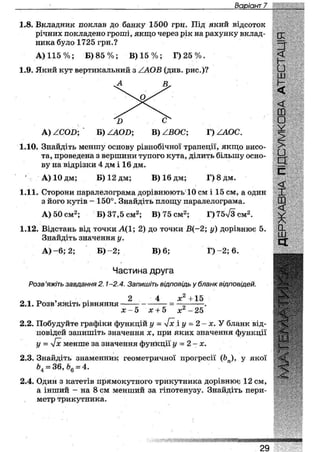 Варіант 15
1.8. Вкладник поклав до банку 1500 грн. Під який відсоток
річних покладено гроші, якщо через рік на рахунку вклад- од-
нина було 1725 грн.? ==|-
А) 115 %; Б) 8 5 % ; В) 1 5 % ; Г ) 2 5 % . <С
1.9. Який кут вертикальний з /АО В (див. рис.)? •
А В . Н
<
ш
Ъ с^ •
А) /СОБ; Б) /ЛОВ; В) /ВОС; Г) /АОС. ^
1.10. Знайдіть меншу основу рівнобічної трапеції, якщо висо- ^
та, проведена з вершини тупого кута, ділить більшу осно-
ву на відрізки 4 дм і 16 дм. Ы-
А) 10 дм; Б) 12 дм; В) 16 дм; Г) 8 дм.
<
1.11. Сторони паралелограма дорівнюють 10 см і 15 см, а один І
з його кутів - 150°. Знайдіть площу паралелограма. ш
А) 50 см2; Б) 37,5 см2; В) 75 см2; Г)75л/3см2. ^
1.12. Відстань від точки А(1; 2) до точки В(-2; у) дорівнює 5.
Знайдіть значення у.
А ) - 6 ; 2; Б) - 2 ; В) 6; Г ) - 2 ; 6 .
Частина друга
Розв'яжіть завдання 2.1-2.4. Запишіть відповідь у бланк відповідей.
О* о > 2 4 х 2 + и
2.1. Розв яжіть рівняння = —х —.х-5 х + 5 х -25
2.2. Побудуйте графіки функцій у = [х і у = 2 - х. У бланк від-
повідей запишіть значення х, при яких значення функції
у = л/х менше за значення функції у = 2-х.
2.3. Знайдіть знаменник геометричної прогресії (Ьп), у якої
Ь4 = 36, Ь6 = 4.
2.4. Один з катетів прямокутного трикутника дорівнює 12 см,
а інший - на 8 см менший за гіпотенузу. Знайдіть пери-
метр трикутника.
ІІЇ
ішвшшішііяавишііи
29
 