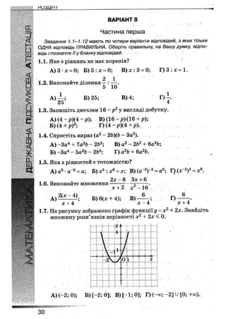 З" ВАРІАНТ 1
Частина перша
Завдання 1.1-1.12 мають по чотири варіанти відповідей, з яких тільки
ОДНА відповідь ПРАВИЛЬНА. Оберіть правильну, на Вашу думку, відпо-
відь і позначте її у бланку відповідей.
1.1. Яке з рівнянь не має коренів?
А) 3 • х = 0; Б) 3 : х = 0; В ) х : 3 = 0;
2 1
Г)3 : х= 1.
1.2. Виконайте ділення
1
А) _ „ з
25
5 10
Б) 25; В) 4;
» г
1.3. Запишіть двочлен 16 - р 2 у вигляді добутку.
А ) (4 - р ) ( 4 - р ) ; В) ( 1 6 - р ) ( 1 6 + р ) ;
Б) (4 + р)2; Г ) ( 4 - р ) ( 4 + р ) ,
1.4. Спростіть вираз (а2 - 2Ь)(Ь - За2).
А) -За4 + 7а2Ь - 2Ь2; В) а2 - 2Ь2 + 6а2&;
Б) -За4 - Ьа2Ь ~ 2Ь2; Г) а2Ь + 6а2&.
1.5. Яка з рівностей є тотожністю?
А) а3 • а 3 = а;
1.6. Виконайте множення
2(х-4).
Б) х5 : х6 = х; В) (а"2)"3 = а<
2х - 8 Зх + 6
Г) (х-2)4 = х8.
А)
х + 2 Xі
Б) 6(х + 4); В)
16
6
Г)
6
х + 4х + 4 ' ' " х - 4
1.7. На рисунку зображено графік функції у - х2 + 2х. Знайдіть
множину розв'язків нерівності X2 + 2х < 0.
І
і
• -1[і1
-2
у
О 1 *;
. ..і4 Ч
А) (-2; 0); Б)[-2;0]; В) [-1; 0]; Г) (-оо; - 2 ] У [0; +оо).
ЗО
 
