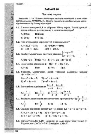 РОЗЦІП І
ВАРІАНТ 10
§ Частина перша
5 Завдання 1.1-1.12 мають по чотири варіанти відповідей, з яких тільки
^ ОДНА відповідь ПРАВИЛЬНА. Оберіть правильну, на Вашу думку, відпо-
щ відь і позначте її у бланку відповідей.
1.1. З поля площею 6,4 га зібрали 320 ц зерна. Який урожай
зерна зібрали в середньому з кожного гектара?
Ш А) 50 ц; В) 25 д; ?
Я Б)20ц; Г)64 ц. -
1.2. Яка з числових нерівностей є правильною?
• А)-37,5 >3,5; В)-5000 > -400; {
Э Б)-475 <-375; Г)0<-20,7.
с • (х + у = 2,
^ 1.3. Знайдіть розв'язок системи рівнянь^ І
[х - у = -6.
Ш А) (4;-2); Б) (2;-4); В) (-4; 2); Г)(-2; 4).
< 1.4. Розв'яжіть рівняння 2 - 4{х - 1) = 2{х + 3).
С1_ А) -2; Б) 0; В)-6; Г)2.
ЕХ 1.5. Укажіть многочлен, якии тотожно дорівнює виразу
' ~(х 4- Ь){х - І).•МММ  / / . _
Ч Щ А) -х2 + 4х- 5; В) ~х2 ~4х + 5;
Щ Й І Б) х2 - 4х + 5; Г) -х2 -4х- 5.
/г г-> « • 2х +1 2х +3
Ч 1.6. Виконайте відніманняш ш
яИ
х З 3 х
* ч 4 тзч 2 4х - 2 „ 4х + 4
А) ; Б) ; В) ; Г) .
х — 3 3 — х х — 3 х —
2 2
1.7. Знайдіть знаменник геометричної прогресії 6; -2; —; - —:
^ А) і ; Б Ь | ; В) 3; Г)-3.
 1.8. Оцініть значення виразу 2х + у, якщо 1,5 < х < 3 і 3 < у < 5.
Г ! А) 4,5 <2х + у < 8; В) 6 < 2х + у < 11;
Б) 8 < 2х + ї/ < 9; Г) -11 <2х + у < -6.
1.9. На рисунку АМ і АІУ- - дотичні до кола з центром у точці О.
Відомо, що /ЛОМ - 75°. Знайдіть /МАМ.
шттшшатштттшмш.
34
 
