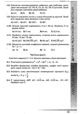 1.8. Протягом восьмигодинного робочого дня робітник щого-
дини виготовляв 12; 10; 8; 11; 9; 12; 10; 8 деталей. Знай-
діть середнє значення даної вибірки.
А) 11; Б) 9; В) 10; Г) 12.
1.9. Одиназ суміжних кутів у 4 рази більший за другий. Знай-
діть градусну міру меншого з цих кутів.
А) 144°; Б) 45°; В) 135°; Г)3б°.
1.10. Основи трапеції дорівнюють 4 см і 10 см. Знайдіть її се-
редню лінію.
А) 14 см; Б) 7 см; В) 6 см; Г) 3,5 см.
1.11. Знайдіть площу трикутника, сторони якого дорівнюють
13 дм, 14 дм і 15 дм.
А)42дм2 ; Б)126л/58дм2; В)84дм2 ; Г)6зТб8дм2.
1.12. Визначте кутовий коефіцієнт прямої, заданої рівнянням
Зх + і/ = 1.
А) - 3 ; Б) 3; В)~1; Г) 1.
' і
Частина друга
Розв 'яжіть завдання 2.1-2.4. Запишіть відповідь у бланк відповідей.
2.1. Розв'яжіть рівняння (х2 + х)2 + 2(х2 + х) - 8 = 0.
2.2. Задайте формулою лінійну функцію, графік якої прохо-
дить через точки (1; ~5) і (-3; -13).
2.3. Знайдіть суму нескінченної геометричної прогресії (Ьп),
якщо = 5, д = і .
2.4. У трикутнику АБС АС = 2л/2 см, АВ = 2^3 см, /В ~ 45°.
Знайдіть кут С.
39
 