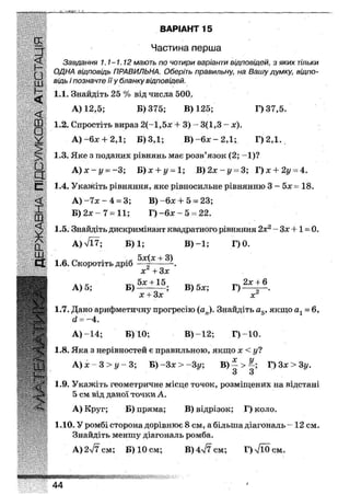 З" ВАРІАНТ 1
Частина перша
Завдання 1.1-1.12 мають по чотири варіанти відповідей, з яких тільки
ОДНА відповідь ПРАВИЛЬНА. Оберіть правильну, на Вашу думку, відпо-
відь і позначте її у бланку відповідей.
1.1. Знайдіть 25 % від числа 500,.
А) 12,5; Б) 375; В) 125; Г)37,5.
1.2. Спростіть вираз 2(-1,5х + 3) - 3(1,3 - х).
А) + 2,1; Б) ЗД; В ) - 6 х - 2 Д ; Г) 2,1.
1.3. Яке з поданих рівнянь має розв'язок (2; -1)?
А) х ~ у = -3; Ъ)х + у = 1; В)2х-у = 3; Г)х + 2г/ = 4.
1.4. Укажіть рівняння, яке рівносильне рівнянню 3 — 5х = 18.
А) -7х - 4 = 3; В) -6х 4- 5 = 23;
Б) 2х - 7 = 11; Г) - 6 х - 5 = 22.
1.5. Знайдіть дискримінант квадратного рівняння 2х2 - Зх +1 = 0.
А)л/Ї7; Б) 1; В)-1; Г) 0.
1.6. Скоротіть дріб + Л .
х + Зх
А) 5; В) 5х;
х + Зх хг
1.7. Дано арифметичну прогресію (ап). Знайдіть а5, якщо = 6,
а = -4.
А)-14; Б) 10; В) -12; Г)~10.
1.8. Яка з нерівностей є правильною, якщо х < у?
А) х - 3 > у - 3; Б) -Зх > -Зі/; В) ~ > Г)3х>3у.
1.9. Укажіть геометричне місце точок, розміщених на відстані
5 см від даної точки А.
А) Круг; Б) пряма; В) відрізок; Г) коло.
1.10. У ромбі сторона дорівнює 8 см, а більша діагональ - 12 см.
Знайдіть меншу діагональ ромба.
А) 277 см; Б) 10 см; В) 4^7 см; Г)л/Ї0см.
• • н т я н н ш
44
 