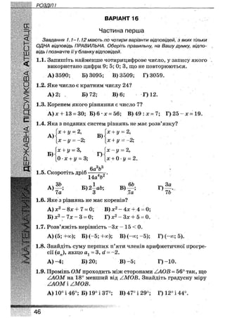 РОЗДІЛ І
к
И
£•ш
<
Ш
•У
11
•шіи
НОГ
ВАРІАНТ 16
Частина перша
Завдання 1.1-1.12 мають по чотири варіанти відповідей, з яких тільки
ОДНА відповідь ПРАВИЛЬНА. Оберіть правильну, на Вашу думку, відпо-
відь і позначте її у бланку відповідей.
1.1. Запишіть найменше чотирицифрове число, у запису якого
використано цифри 9; 5; 0; 3, що не повторюються.
А) 3590; Б) 3095; В) 3509; Г)3059.
1.2. Яке число є кратним числу 24?
А) 2; , Б) 72; В) 6; Г) 12.
1.3. Коренем якого рівняння є число 7?
А) х + 13 = ЗО; Б) б • х = 56; В) 49 : х = 7; Г) 25 - х = 19.
1.4. Яка з поданих систем рівнянь не має розв'язку?
А)
Б)
х + у = 2,
X - у = - 2 ;
х + у = З,
0 • х + у - 3;
1.5. Скоротіть дріб
В)
Г)
'х + у = 2,
х + у = -2;
х у • 2,
х + 0 • у - 2.
6а3Ь3
14а4&2'
А)
ЗЬ
Б) 2—аЬ;
З
В)
6£>
Г)
За
76*7а 3 ' 7а
1.6. Яке з рівнянь не має коренів?
А) х2 - 8х + 7 = 0; В) х2 - 4х + 4 = 0;
Б) х2 - 7х - 3 = 0; Г) х2 - Зх + 5 - 0.
1.7. Розв'яжіть нерівність -Зх - 15 < 0.
А) (5; +оо); Б) (-5; +оо); В) (-оо; -5); Г) (-оо; 5).
1.8. Знайдіть суму перших п'яти членів арифметичної прогре-
сії якщо ах = 3, сі = -2.
А)-4; Б) 20; В)-5; Г)-10.
1.9. Промінь ОМ проходить між сторонами ЛОВ = 56° так, що
/ЛОМ на 18° менший від /.МОВ. Знайдіть градусну міру
/ЛОМ і /МОВ.
А) 10° і 46°; Б) 19° і 37я; В) 47° і 29°; Г) 12° і 44°.
46
 