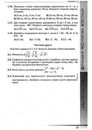 оиуіин/ і
1 . 1 0 . ДОВЖИНИ сторін паралелограма відносяться як 3 : 4 , а
його периметр дорівнює 70 см. Знайдіть сторони парале-
лограма.
А) 5 см, 5 см, 5 см, 5 см; В) 15 см, 20 см, 15 см, 20 см;
Б) ЗОсм, 40 см, ЗО см, 40 см; Г) 60 см, 80 см, 60 см, 80 см.
1.11. Дві сторони трикутника дорівнюють 6 дм і 8 дм, а кут
між ними - 60°. Знайдіть невідому сторону трикутника.
А) 2л/37 дм; Б)2л/Ї9дм; В)л/ЇІ8дм; Г)2л/Ї3дм.
1.12. Знайдіть координати вектора с, якщо с = За- 2Ь, а(-1; 1),
Ь(2;~ 3).
А) (7; 9); Б) (-7; 9); В) (-7; -9); Г)(7;-9).
Частина друга
Розв'яжіть завдання 2.1-2.4. Запишіть відповідь у бланк відповідей.
2.1. Обчисліть 3 1-і • Л-4- - •
у 0 у 13
2.2. Графіком квадратичної функції є парабола, що має верши-
ну у початку координат і проходить через точку А(2; -8).
Задайте цю функцію формулою.
2.3. Розв'яжіть систему рівнянь
х2 - 2ху + у2 =9,
2х - у = 5.
2.4. Зовнішній кут правильного многокутника становить —
5
внутрішнього. Знайдіть кількість сторін цього многокут-
ника.
2
И
•
Ш
Ь
<
<
ш
о
>
о
д:
с .
<
X
ш
<
о.
ш
а:
«І
57
 