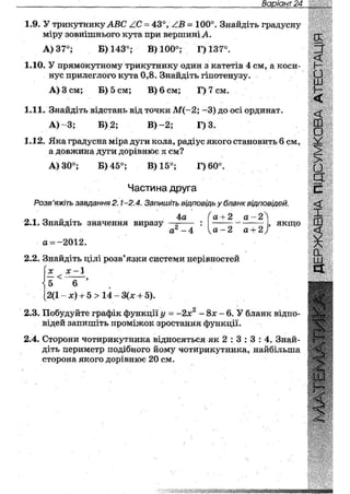 Варіант 28
1.9. У трикутнику ЛВС АС = 43°, АВ = 100°. Знайдіть градусну
міру зовнішнього кута при вершині А.
А) 37°; Б) 143°; В) 100°; Г)137°.
1.10. У прямокутному трикутнику один з катетів 4 см, а коси-
нус прилеглого кута 0,8. Знайдіть гіпотенузу.
А) Зсм; Б) 5 см; В) 6 см; Г)7см.
1.11. Знайдіть відстань від точки М(-2; - 3 ) до осі ординат.
А) - 3 ; Б) 2; В ) - 2 ; Г) 3.
1.12. Яка градусна міра дуги кола, радіус якого становить 6 см,
а довжина дуги дорівнює к см?
А) 30°; Б) 45°; В) 15°; Г)60°.
Частина друга
Розв 'яжіть завдання 2.1 -2.4. Запишіть відповідь у бланк відповідей.
2.1. Знайдіть значення виразу
а = -2012.
4а
а 2 - 4
а + 2 а - 2
а - 2 а + 2

, якщо
2.2. Знайдіть цілі розв'язки системи нерівностей
ОС ос ~~ 1
Г - в " '
2(1 - х) + 5 > 14 - 3(х + 5).
2.3. Побудуйте графік функції у = ~2х2 - 8х - 6. У бланк відпо-
відей запишіть проміжок зростання функції.
2.4. Сторони чотирикутника відносяться як 2 : 3 : 3 : 4. Знай-
діть периметр подібного йому чотирикутника, найбільша
сторона якого дорівнює 20 см.
И
£О
ш
<
ш
о
У
>
•
З
с
<
X
ш
<
0 .
ш
а
н
 