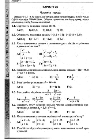 РОЗДІЛ II
ВАРІАНТ 25
Частина перша
Завдання 1.1-1.12 мають по чотири варіанти відповідей, з яких тільки
ОДНА відповідь ПРАВИЛЬНА. Оберіть правильну, на Вашу думку, відпо-
відь і позначте її у бланку відповідей.
1.1. Округліть до цілих число 28,75.
А) 28; Б) 28,8; В) 28,7; Г)29.
1.2. Обчисліть значення виразу (-3,5 + 15) : (-10,8 4- 5,8).
А) 2,3; Б) -3,7; В)-2,3; Г) 3,7.
1.3. Яка з наведених систем є системою двох лінійних рівнянь
з двома змінними?
' .2
А)
х
= 5,
Б)
У
х + у = 1;
х - 3 г / = 10,
І2х + Зі/ = 7;
В)
Г)
х2 -у2 = 5,
2х + 3у = 1;
ху ~ З,
Зх + 7у = 8.
1.4. Знайдіть значення змінної х, при якому вирази -2(х - 0,5)
і -Зх + 6 рівні.
А) 5; Б) 7; В ) - і | ;
5
Г) 1—.
5
1.5. Розв'яжіть рівняння х2 - 16 = 0.
А) 4; Б ) - 4 ; В ) - 4 ; 4;
З За - 1
Г) 2.
а + 1 а 2 + а
Г)
а(а +1)
1.6. Виконайте віднімання
А) — — ;
а + а а + а а" + а
1.7. Знайдіть суму перших восьми членів арифметичної про-
гресії (аи), якщо а1 = 2,5, (і- ~2.
А) 56; Б) 72; В)-36; Г ) - 7 2 .
1.8. Яка з наведених систем нерівностей не має розв'язку?
и
Р і М 4
> > - 2 ,
А) ' - В )
х > 5;
х < -2,
х > 5;
В)
х < -2,
х < 5;
Г)
х > -2,
х < 5.
1,9. У якій точці розміщено центр кола, вписаного в даний три-
кутник?
•мяяммя*шяшшшшшш
 