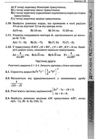 Варіант 28
A) У точці перетину бісектрис трикутника;
Б) у точці перетину висот трикутника;
B) у точці перетину серединних перпендикулярів до сторін
трикутника;
Г) у точці перетину медіан трикутника.
1.10. Знайдіть довжину хорди, що проведена в колі радіуса
15 см на відстані 12 см від центра кола.
А) 9 см; Б) 18 см; В) 10 см; Г) 20 см.
1.11. Укажіть координати вектора т, протилежного до векто-
ра й(-7; 5).
А) (-7; -5); Б) (5; - 7 ) ; В) (7; б); Г) (7; - 5 ) .
1.12. У трикутнику КМЫ /К = 80°, АЫ = 40°, КН = 6 см. Знай-
діть радіус кола, описаного навколо трикутника.
З _ к ~ - /г _ З
А ) — - — с м ; Б) 2л/3 см; В)6л/3см; Г)
віп40° 8ІП80°
см.
Частина друга
РОЗВ 'ЯЖІТЬ завдання 2.1-2.4. Запишіть відповідь у бланк відповідей.
4ь-З-1
2.1. Спростіть вираз (4а Ъ )
V
1 -2^5
—а о
2
- 2
/
2.2. Звільніться від ірраціональності у знаменнику дробу
4
г——— і— •
; 7іЗ-Л/5
2.3. Розв'яжіть систему нерівностей
2хг - 5х -18 < 0,
~4х + 8 > 0.
2.4. Знайдіть довжину медіани АМ трикутника АВС, якщо
А(5; - 1 ) , Б(-4; 3), С(6; 1).
IX
•
<
8
>•
э
с
<
X
ш
0-
Ш
СІ
 