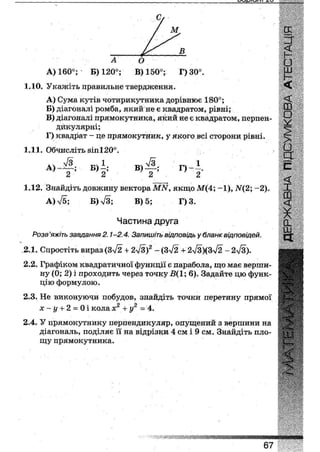 А О
А) 160°; Б) 120°; В) 150°; Г)30°.
ІДО. Укажіть правильне твердження.
A) Сума кутів чотирикутника дорівнює 180°;
Б) діагоналі ромба, який не є квадратом, рівні;
B) діагоналі прямокутника, який не є квадратом, перпен-
дикулярні;
Г) квадрат - це прямокутник, у якого всі сторони рівні.
1.11. Обчисліть 8іп120°.
А) Ж ; Б) і ; В ) Д Г ) - І .
2 2 2 2
1.12. Знайдіть довжину вектора ІШУ, якщо М(4; -1), іУ(2; - 2 ) .
А)>/5; Б) л/З; В) 5; Г)3.
Частина друга
Розв'яжіть завдання 2.1-2.4. Запишіть відповідь у бланк відповідей.
2.1. Спростіть вираз (Зл/2 + 2л/3)2 - (Зл/2 + 2Л/з)(ЗЛ/2 - 2л/3).
2.2. Графіком квадратичної функції є парабола, що має верши-
ну (0; 2) і проходить через точку і?(1; б). Задайте цю функ-
цію формулою.
2.3. Не виконуючи побудов, знайдіть точки перетину прямої
х-у + 2 - 0 і колах2 + у2 = 4.
2.4. У прямокутнику перпендикуляр, опущений з вершини на
діагональ, поділяє її на відрізки 4 см і 9 см. Знайдіть пло-
щу прямокутника.
67
 