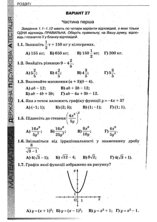РОЗДІЛ II
ВАРІАНТ 27
Частина перша
Завдання 1.1~1.1ґ2 мають по чотири варіанти відповідей, з яких тільки
ОДНА відповідь ПРАВИЛЬНА. Оберіть правильну; на Вашу думку, відпо-
відь і позначте її у бланку відповідей.
1
1.1. Запишіть — т + 150 кг у кілограмах.
2
А) 155 кг; Б) 650 кг; В)150--кг; Г) 200 кг.
2
1.2. Знайдіть різницю 9 - 4 - .
5
А)5§;
5
Б) 4™;
5
в) 4
5
Г)б|.
5
1.3. Виконайте множення (а + З)(Ь - 4).
А)а&-12; В) ай+ 3 6 - 1 2 ;
Б)аЬ-4Ь + ЗЬ; Т) аЬ - 4а + ЗЬ ~ 12.
1.4. Яка з точок належить графіку функції і/ = ~4х + З?
А) (-1; 1); Б) (2; 5); В)(І;-1); Г)(1;1).
1.5. Піднесіть до степеня
V 5у У
16х9
Ьу'
А ) 2 Б)
25у'
б
В)
8х
Ю у
Г)
4х
5у
б
2 *
1.6. Звільніться від ірраціональності у знаменнику дробу
8
л / з - 1
А) 4(л/3 -1); Б) л/і2 — 4; В) 872; Г)4(л/3+1).
1.7. Графік якої функції зображено на рисунку?
у л
А ) у = (х4-1)2; Б)і/ = ( х - 1 ) 2 ; В)і/ = х2 + 1; Г)і/ = х2 ~1.
 