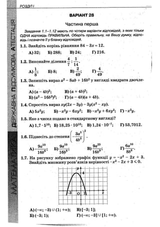 З" ВАРІАНТ 1
Частина перша
Завдання 1.1-1.12 мають по чотири варіанти відповідей, з яких тільки
ОДНА відповідь ПРАВИЛЬНА. Оберіть правильну, на Вашу думку, відпо-
відь і позначте її у бланку відповідей.
1.1. Знайдіть корінь рівняння 84 - Зх = 12.
А) 32; Б) 288; В) 24; Г)216.
4 1
1.2. Виконайте ділення —: — .
7 14
А)
8
Б) 8; В)
49
Г)
49
1.3. Запишіть вираз а2 - 8аЬ + 16Ь2 у вигляді квадрата двочле-
на.
А) (а - Щ2; В) (а + 4Ь)2;
Б) (а2 - 16&2)2; Г) (а - 4Ь)(а + 4Ь).
1.4. Спростіть вираз ху(2х - 3у) - 3у(х2 - ху).
А) 5х2у; Б) -х2у - бху2; В)-х2у + 6ху2; Г) -х2у.
1.5. Яке з чисел подано в стандартному вигляді?
А)1,7 - 510; Б) 18,25 Ю 1 0 ; В)1,24 10"7; Г) 53,7012.
1.6. Піднесіть до степеня
За1
;Л2
4Ь(
9а10
А)-—Цг
166е
Б)
9а
10
В)
9а25
Г)
6а10
8ІЇ16Ь° 16Ъ"
1.7. На рисунку зображено графік функції у = ~х2 - 2х + 3.
Знайдіть множину розв'язків нерівності -х2 - 2х + 3 < 0.
• -
У'
. 4..І...
~ Т ]—. .. ,,.„{
/ .І • і1 
і1ь —
V] •
и і™}И
і- „V*
і [-3 0 іІ
1
—
*і ! 1
і !
і
і-і}
і- - — н—-
г
— 1 1 і
А) (-оо; - 3 ) и (1; -Ню); В) [ - 3 ; 1];
Б) (-3; 1); Г) (~<ю; ~3] и [1; +оо).
 