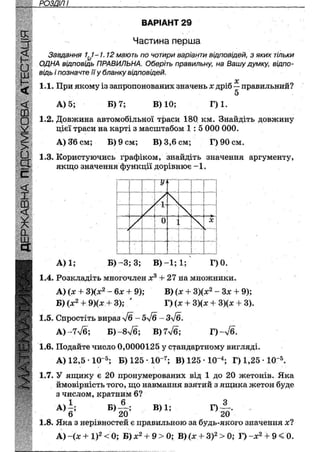 РОЗДІЛ І
ВАРІАНТ 29
Частина перша
Завдання у - / . 12 мають по чотири варіанти відповідей, з яких тільки
ОДНА відповідь ПРАВИЛЬНА. Оберіть правильну, на Вашу думку, відпо-
відь і позначте її у бланку відповідей.
X
1.1. При якому із запропонованих значень х дріб — правильний?
5
А) 5; В) 7; В) 10; Г)1.
1.2. Довжина автомобільної траси 180 км. Знайдіть довжину
цієї траси на карті з масштабом 1 : 5 000 000.
А) 36 см; Б) 9 см; В) 3,6 см; Г)90см.
1.3. Користуючись графіком, знайдіть значення аргументу,
якщо значення функції дорівнює-1.
І І !' ? Ж,
1 | І I і
! 1 ! ' 1
І
(
[ г і т У
. і Xі і
Гі
1 ! X
і | 1 / І1 / 
&
 і
І і ь
Г" М і 0
1 'У ] і ]
•
Ч !
Т! і і І
?. !
Г !" ; 1 1
1 ! і _ ' 1
А) 1; Б) - 3 ; 3; В ) - 1 ; 1 ; Г)0.
1.4. Розкладіть многочлен х3 + 27 на множники.
А) (х + 3)(х2 - 6х + 9); В) (х + 3)(х2 - Зх + 9);
Б) (х2 + 9)(х + 3); ' Г) (х + 3)(х + 3)(х 4- 3).
1.5. Спростіть вираз 'у/б-5у/б ~ Зл/б.
А) - 7 у/б; Б) ~8у/б; В)7л/б; Г )-л/б.
1.6. Подайте число 0,0000125 у стандартному вигляді.
А) 12,5 • 10~5; Б) 125 * 10~7; В)125-10"4 ; Г) 1,25 • 10Л
1.7. У ящику є 20 пронумерованих від 1 до 20 жетонів. Яка
ймовірність того, що навмання взятий з ящика жетон буде
з числом, кратним 6?
А)|: Б,ІГ В)1; Г)їо-
1.8. Яка з нерівностей є правильною за будь-якого значення х?
А) (х +1)2 < 0; Б)х2 + 9 > 0; В)(х + 3 ) 2 > 0 ; Г) ~х2 + 9 < 0.
 