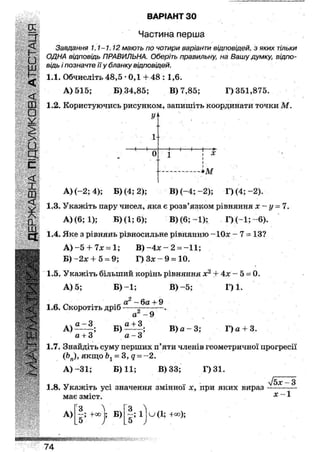 ВАРІАНТ ЗО
Частина перша
Завдання 1.1-1.12 мають по чотири варіанти відповідей, з яких тільки
ОДНА відповідь ПРАВИЛЬНА. Оберіть правильну; на Вашу думку; відпо-
Щ:
<
щ в/дь / поз на чте її у бланку відповідей.
1.1. Обчисліть 48,5 • ОД + 48 : 1,6.
А) 515; Б) 34,85; В) 7,85; Г) 351,875.
§ 1ЛК0РЙСТУЮЧИСЬРЙСУНКОМ'3аПИШІТЬКООРДИНаТИТ0ЧКИ
У>>
1-
1 1
0
1 [
1 г X
і
І
— * м
А) (-2; 4); Б) (4; 2); В) (-4; -2); Г) (4; -2).
1.3. Укажіть пару чисел, яка є розв'язком рівняння х ~ у = 7.
А) (6; 1); Б) (1; 6); В) (6; ~1); Г) (-1;~6).
1.4. Яке з рівнянь рівносильне рівнянню-1 Ох - 7=13?
А ) - 5 + 7 * = 1 ; В) -4Л: -2- -11;
Б) -2Л; + 5 = 9; Г) Зл: - 9 = 10.
1.5. Укажіть більший корінь рівняння х2 + 4х - 5 = 0.
А) 5; Б ) - 1 ; В) - 5 ; Г) 1.
1.6. Скоротіть дріб
аГ ~ ба + 9
а2~ 9
А)
а
Б)
а + З
В) а - 3; Г) а + 3.
а + 3 а - З
1.7. Знайдіть суму перших п'яти членів геометричної прогресії
фп)у якщо Ьх - 3, д = - 2 .
А ) - 3 1 ; Б) 11; В) 33; Г)31.
1.8. Укажіть усі значення змінної х, при яких вираз
має зміст.
З
ІЬх-3
х-1
А) ;+00 ; Б)
З ^
1 и(1; +оо);
.5 ;
Ш И в я и и и я ш ш *
74
 
