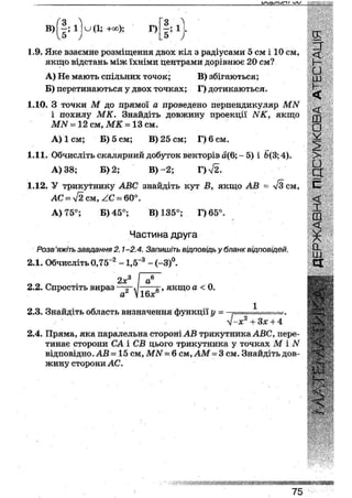 ҐО 
В) - ; 1 и (1; +оо);
)
Г) і ; і
5 ->
1.9. Яке взаємне розміщення двох кіл з радіусами 5 см і 10 см,
якщо відстань між їхніми центрами дорівнює 20 см?
А) Не мають спільних точок; В) збігаються;
Б) перетинаються у двох точках; Г) дотикаються.
1.10. З точки М до прямої а проведено перпендикуляр МЫ
і похилу МК. Знайдіть довжину проекції ЫК, якщо
МЫ = 12 см, МК - 13 см.
А) 1см; В) 5 см; В) 25 см; Г)6см.
1.11. Обчисліть скалярний добуток векторів а(6; - 5) і 6(3; 4).
А) 38; Б) 2; В)~2; Г)^2.
1.12. У трикутнику АВС знайдіть кут В, якщо АВ ~ л/Зсм,
АС ~ у/2 см, /.С ~ 60°.
А) 75°; Б) 45°; В) 135°; Г) 65°.
Частина друга
Розв'яжіть завдання 2.1-2.4. Запишіть відповідь у бланк відповідей.
2.1. Обчисліть 0,75~2 -1,5~3 - (-3)°.
2х3
2.2. Спростіть вираз
а
а
16х
з", якщо а < 0.
2.3. Знайдіть область визначення функції у = .
2.4. Пряма, яка паралельна стороні АВ трикутника АВС, пере-
тинає сторони СА і СВ цього трикутника у точках М і N
відповідно. АВ = 15 см, МЫ ~ 6 см, АМ = 3 см. Знайдіть дов-
жину сторони АС.
о.
ш
СЕ
75
 