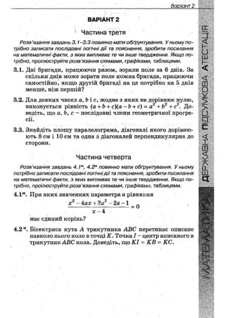 Варіант 28
ВАРІАНТ 2
1 Частина третя
Розв'язання завдань 3.1-3.3 повинно мати обґрунтування. У ньому по-
трібно записати послідовні логічні дії та пояснення, зробити посилання
на математичні факти, з яких випливає те чи інше твердження. Якщо по-
трібно, проілюструйте розв'язання схемами, графіками, таблицями.
V ' • •
3.1. Дві бригади, працюючи разом, зорали поле за 6 днів. За
скільки днів може зорати поле кожна бригада, працюючи
самостійно, якщо другій бригаді на це потрібно на 5 днів
меншё, ніж першій?
3.2. Для деяких чисел а, Ь і с, жодне з яких не дорівнює нулю,О О О
виконується рівність (а+ Ь + с)(а ~Ь + с) = а +Ь + с . До-
ведіть, що а, Ьу с - послідовні члени геометричної прогре-
сії.
3.3. Знайдіть площу паралелограма, діагоналі якого дорівню-
ють 8 см і 10 см та одна з діагоналей перпендикулярна до
сторони.
Частина четверта
Розв'язання завдань 4.1м, 4.2м повинно мати обґрунтування. У ньому
потрібно записати послідовні логічні дії та пояснення, зробити посилання
на математичні факти, з яких випливає те чи інше твердження. Якщо по-
трібно, проілюструйте розв'язання схемами, графіками, таблицями.
4.1м. При яких значеннях параметра а рівняння
х2 - 4ах + 3а2 - 2а - 1 _ ^
Х - 4
має єдиний корінь?
4.2м. Бісектриса кута А трикутника ЛВС перетинає описане
навколо нього коло в точці К. Точка І ~ центр вписаного в
трикутник АВС кола. Доведіть, що КІ = КВ = КС.
 