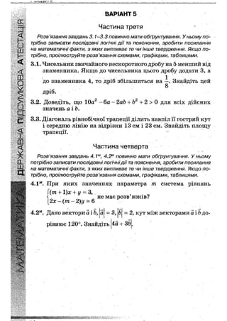 ' І II
ВАРІАНТ 5
Частина третя
Розв'язання завдань 3.1-3.3 повинно мати обґрунтування. У ньому по-
трібно записати послідовні логічні дії та пояснення, зробити посилання
на математичні факти, з яких випливає те чи інше твердження. Якщо по-
трібно, проілюструйте розв'язання схемами; графіками, таблицями.
3.1. Чисельник звичайного нескоротного дробу на 5 менший від
знаменника. Якщо до чисельника цього дробу додати 3, а
1
до знаменника 4, то дріб збільшиться на —. Знайдіть цей
значень а і Ь.
3.3. Діагональ рівнобічної трапеції ділить навпіл її гострий кут
і середню лінію на відрізки 13 см і 23 см. Знайдіть площу
трапеції.
Розв'язання завдань 4.1м, 4.2м повинно мати обґрунтування. У ньому
потрібно записати послідовні логічні дії та пояснення, зробити посилання
на математичні факти, з яких випливає те чи інше твердження. Якщо по-
трібно, проілюструйте розв'язання схемами, графіками, таблицями.
4.1м. При яких значеннях параметра т Система рівнянь
Частина четверта
4.2м. Дано вектори а і а ~ З, Ь = 2, кут між векторами аіЬ до-
рівнює 120°. Знайдіть 4а + ЗЬ.
 