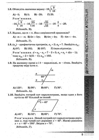 1.6. Обчисліть значення виразу-16, 1А
16
А ) - 5 ; Б) 5; В)-20; Г) 20.
Р о з в ' я з а н н я .
л/25
16 Л
9
-16л~ = - 1 6
У16
= -16 - = -20.
л/16 416
Відповідь. В).
1.7. Відомо, що т> п. Яка з нерівностей правильна?
А)~т>~п; В)бп > Ьт; В)4ттг<4/г; Г)-4иг<-4т
Відповідь. Г).
1.8. (аи) - арифметична прогресія, ах = 2; а2 = 7. Знайдіть а21.
А) 97; Б) 102; В) 107; Г) інша відповідь.
Р о з в ' я з а н н я . й = а2 -а1 =7~2== 5; ага = а1 + й(п - 1);
тому а21 ~ 2 + 5(21 - 1); а21 = 102.
Відповідь. Б). ,
1.9. На малюнку прямі аіЬ - паралельні, т - січна. Знайдіть
градусну міру кута х.
А) 120°; Б) 90°; В) 60°; Г) 30°.
Відповідь. А).
1Д0. Знайдіть гострий кут паралелограма, якщо один з його
кутів на 40° більший за інший.
х + 40°
А) 40°; Б) 50°; В) 60°; Г) 70°.
Р о з в ' я з а н н я . Нехай гострий кут паралелограма дорів-
нює х, тоді тупий кут дорівнює х + 40°. Маємо рівняння
х х Нг 40° —• 180°. Звідси х — 70°.
Відповідь. Г).
•нмвїШШЖШ:
ж ш я п « м
 