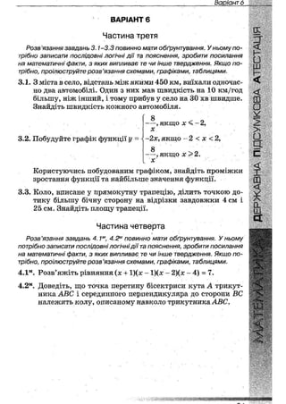 Варіант 28
ВАРІАНТ 6
Частина третя
Розв 'язання завдань 3.1-3.3 повинно мати обґрунтування. У ньому по-
трібно записати послідовні логічні дії та пояснення, зробити посилання
на математичні факти, з яких випливає те чи інше твердження. Якщо по-
трібно, проілюструйте розв'язання схемами, графіками, таблицями.
3.1. З міста в село, відстань між якими 450 км, виїхали одночас-
но два автомобілі. Один з них мав швидкість на 10 км/год
більшу, ніж інший, і тому прибув у село на ЗО хв швидше.
Знайдіть швидкість кожного автомобіля.
3.2. Побудуйте графік функції у
8 <г о— , якщо х % -2,
X
~2х, якщо - 2 < х < 2,
8 ч о
— , я к щ о х
X
Користуючись побудованим графіком, знайдіть проміжки
зростання функції та найбільше значення функції.
3.3. Коло, вписане у прямокутну трапецію, ділить точкою до-
тику більшу бічну сторону на відрізки завдовжки 4 см і
25,см. Знайдіть площу трапеції.
=Т
£
ш
ь-
<
<
ш
оV
>
>•
З
с
<
X
Частина четверта
Розв'язання завдань 4,1м, 4.2м повинно мати обґрунтування. У ньому
потрібно записати послідовні логічні дії та пояснення, зробити посилання
на математичні факти, з яких випливає те чи інше твердження. Якщо по-
трібно, проілюструйте розв'язання схемами, графіками, таблицями.
4.1м. Розв'яжіть рівняння (х + 1)(х - 1)(х- 2)(х - 4) = 7.
4.2м. Доведіть, що точка перетину бісектриси кута А трикут-
ника АВС і серединного перпендикуляра до сторони ВС
належить колу, описаному навколо трикутника АВС.
яшияйв*
 