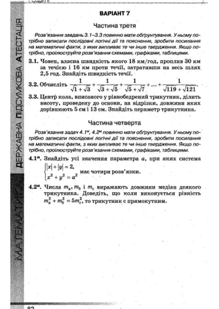 і ч ^ м і и
ВАРІАНТ 7
Частина третя
Розв'язання завдань 3.1-3.3 повинно мати обґрунтування. У ньому по-
трібно записати послідовні логічні дії та пояснення, зробити посилання
на математичні факти, з яких випливає те чи інше твердження. Якщо по-
трібно, проілюструйте розв 'язання схемами, графіками, таблицями.
3.1. Човен, власна швидкість якого 18 км/год, проплив ЗО км
за течією і 16 км проти течії, затративши на весь шлях
2,5 год. Знайдіть швидкість течії.
1 1 1 1
3.2. Обчисліть -т=—
лЯ + >/з л/З+л/5 л/5+л/7. " ' л/І19 + л/І2Ї
3.3. Центр кола, вписаного у рівнобедрений трикутник, ділить
висоту, проведену до основи, на відрізки, довжини яких
дорівнюють 5 см і 13 см. Знайдіть периметр трикутника.
Частина четверта
Розв'язання задач 4.1м, 4.2м повинно мати обґрунтування. У ньому по-
трібно записати послідовні логічні дії та пояснення, зробити посилання
на математичні факти, з яких випливає те чи інше твердження. Якщо по-
трібно, проілюструйте розв'язання схемами, графіками, таблицями.
4.1м. Знайдіть усі значення параметра а, при яких система
XІ + і/| = 2,
має чотири розв язки.
х2 + у2 = а2
4.2м. Числа тауґпь і тс виражають довжини медіан деякого
трикутника. Доведіть, що коли виконується рівність
2 2 к 2
та + ть - 5тс, то трикутник є прямокутним.
«ищшшш
 