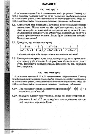 ВАРІАНТ 28
Частина третя
Розв'язання завдань 3.1-3.3 повинно мати обґрунтування. У ньому по-
трібно записати послідовні логічні дії та пояснення, зробити посилання
на математичні факти, з яких випливає те чи інше твердження. Якщо по-
трібно, проілюструйте розв'язання схемами, графіками, таблицями.
3.1. Автомобіль мав проїхати 1200 км із певною запланованою
швидкістю. Після того як він проїхав третину шляху із
дією швидкістю, автомобіль витратив на зупинку 2 год.
Збільшивши швидкість на 20 км/год, автомобіль прибув у
пункт призначення вчасно. Якою була швидкість автомо-
біля до зупинки?
3.2. Доведіть, що значення виразу
( 3 - а • 2 V а 2 - З а 1 Л
а2 - 2 а +1 1 - а у
є додатним при всіх допустимих значеннях змінної.
3.3. Бісектриса гострого кута паралелограма ділить протилеж-
ну сторону у відношенні 3 : 4 , рахуючи від вершини тупого
кута. Периметр паралелограма дорівнює 80 см. Знайдіть
його сторони.
Частина четверта
Розв'язання завдань 4.1м, 4.2м повинно мати обґрунтування. У ньому
потрібно записати послідовні логічні дії та пояснення, зробити посилання
на математичні факти, з яких випливає те чи інше твердження. Якщо по-
трібно, проілюструйте розв'язання схемами, графіками, таблицями.
ка3 +3а2 +3а + 1 + а2 + 2а + 1у
4.Iм . При яких значеннях параметра а рівняння
має шість розв'язків?
X2-4 х+ З = а
4.2м. Знайдіть площу трикутника, якщо дві його сторони до-
рівнюють 1 см і >/Ї5 см, а медіана, яка проведена до тре-
тьої сторони, дорівнює 2 см.
ШІІШШ^ШШШ
84
 