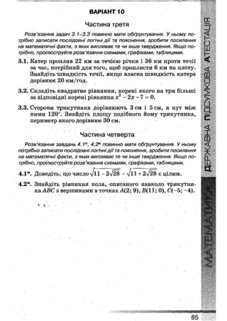 З" ВАРІАНТ 1
Частина третя
Розв'язання задач 3.1-3.3 повинно мати обґрунтування. У ньому по-
трібно записати послідовні логічні дії та пояснення, зробити посилання
на математичні факти, з яких випливає те чи інше твердження. Якщо по-
трібно, проілюструйте розв'язання схемами, графіками, таблицями.
3.1. Катер проплив 22 км за течією річки і 36 км проти течії
за час, потрібний для того, щоб проплисти 6 км на плоту.
Знайдіть 'швидкість течії, якщо власна швидкість катера
дорівнює 20 км/год.
3.2. Складіть квадратне рівняння, корені якого на три більші
за відповідні корені рівняння х2 - 2х ~ 7 = 0.
3.3. Сторони трикутника дорівнюють 3 см і 5 см, а кут між
ними 120°. Знайдіть площу подібного йому трикутника,
периметр якого дорівнює ЗО см.
Частина четверта
Розв'язання завдань 4. 1м, 4.2м повинно мати обґрунтування. У ньому
потрібно записати послідовні логічні дії та пояснення, зробити посилання
на математичні факти, з яких випливає те чи інше твердження. Якщо по-
трібно, проілюструйте розв'язання схемами, графіками, таблицями.
4.1м. Доведіть, що число л/іГ- 2/28 - >/і1 + 2у[Ш є цілим.
4.2м. Знайдіть рівняння кола, описаного навколо трикутни-
ка АВС з вершинами в точках А(2; 9), В(11; 0), С(-5; -4).
8Ш®ШШЯ§ВИв8вШЙЯ
85
 