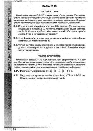 плзці/і и
сх
А
£•ш
I -
<
<
Ш
•У
>
У
З
с
<
І
а.
ш
а
ВАРІАНТ 13
Частина третя
Розв'язання завдань 3.1-3.3 повинно мати обґрунтування. У ньому по-
трібно записати послідовні логічні дії та пояснення, зробити посилання
на математичні факти, з яких випливає те чи інше твердження. Якщо по-
трібно, проілюструйте розв 'язання схемами, графіками, таблицями.
3.1. Сплав золота зі сріблом містить 20 г золота. До цього спла-
ву додали 5 г срібла і 10 г золота. Отриманий сплав містить
на 5 % більше срібла, ніж початковий. Скільки грамів
срібла було в початковому сплаві?
3.2. Яка ймовірність того, що навмання вибране двоцифрове
натуральне число кратне 4?
3.3. Точка дотику кола, вписаного у прямокутний трикутник,
ділить гіпотенузу на відрізки 4 см і 6 см. Знайдіть пери-
метр трикутника.
Частина четверта
Розв'язання завдань 4.1м, 4.2м повинно мати обґрунтування. У ньому
потрібно записати послідовні логічні дії та пояснення, зробити посилання
на математичні факти, з яких випливає те чи інше твердження. Якщо по-
трібно, проілюструйте розв'язання схемами, графіками, таблицями.
+ х -1 - х -4 > 3.4.1м. Розв'яжіть нерівність х + 2
4.2м. Медіани трикутника дорівнюють 5 см, л/73 СМ 1 2л/ЇЗ см.
Доведіть, що трикутник прямокутний.
<г
шшкшюшт
88
 