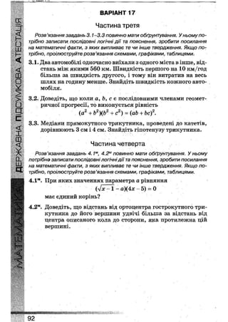 ВАРІАНТ 20
Частина третя
<С Розв'язання завдань 3.1-3.3 повинно мати обґрунтування. У ньому по-
Гі трібно записати послідовні логічні дії та пояснення, зробити посилання
ці на математичні факти, з яких випливає те чи інше твердження. Якщо по-
}— трібно, проілюструйте розв'язання схемами, графіками, таблицями;
3.1. Два автомобілі одночасно виїхали з одного міста в інше, від-
<£ стань між якими 560 км. Швидкість першого на 10 км/год
(X) більша за швидкість другого, і тому він витратив на весь
О шлях на годину менше. Знайдіть швидкість кожного авто-
У мобіля.
> 3.2. Доведіть, що коли а, Ь, с є послідовними членами геомет-
• ричної прогресії, то виконується рівність
(а2 + Ь2)(Ь2 + с2) = (аЬ + Ьс)2.а
С
а
3.3. Медіани прямокутного трикутника, проведені до катетів,
дорівнюють 3 см і 4 см. Знайдіть гіпотенузу трикутника.
Частина четверта
Розв'язання завдань 4. Iм, 4.2м повинно мати обґрунтування. У ньому
(X потрібно записати послідовні логічні дії та пояснення, зробити посилання
УУ. на математичні факти, з яких випливає те чи інше твердження. Якщо по-
трібно, проілюструйте розв'язання схемами, графіками, таблицями.
4.1м. При яких значеннях параметра а рівняння
Ых-1 - а)(4х - 5) = 0
має єдиний корінь?
4.2м. Доведіть, що відстань від ортоцентра гострокутного три-
кутника до його вершини удвічі більша за відстань від
центра описаного кола до сторони, яка протилежна цій
вершині.
І :(
Ж
92
 