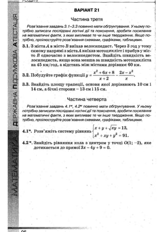 г 1 н
И
•
ш,
ч<
ш
•
у
>
•
д
с
<
і
ш
<
X
а.
ш
с і
ВАРІАНТ 21
Частина третя
Розв'язання завдань 3.1-3.3 повинно мати обґрунтування. У ньому по-
трібно записати послідовні логічні дії та пояснення, зробити посилання
на математичні факти, з яких випливає те чи інше твердження. Якщо по-
трібно, проілюструйте розв'язання схемами, графіками, таблицями.
3.1. З міста А в місто Л виїхав велосипедист. Через 3 год у тому
самому напрямі з містаА виїхав мотоцикліст і прибув у міс-
то В одночасно з велосипедистом. Знайдіть швидкість ве-
лосипедиста, якщо вона менша за швидкість мотоцикліста
на 45 км/год, а відстань між містами дорівнює 60 км.
п л у, - „ ,. • , ... х + 6х + 8 2х — х
3.2. Побудуйте графік функції у = .
х -ь 2 х
3.3. Знайдіть площу трапеції, основи якої дорівнюють 10 см і
14 см, а бічні сторони - 13 см і 15 см.
Частина четверта
Розв'язання завдань 4.1м, 4.2м повинно мати обґрунтування. У ньому
потрібно записати послідовні логічні дії та пояснення, зробити посилання
на математичні факти, з яких випливає те чи інше твердження. Якщо по-
трібно, проілюструйте розв'язання схемами, графіками, таблицями.
4.1м. Розв'яжіть систему рівнянь
X + у + у[ху
2 2
X + ху + у
13,
91.
4.2м. Знайдіть рівняння кола з центром у точці 0(1; -2), яке
дотикається до прямої Зх ~ 4у + 9 = 0.
м п м м м м н
 