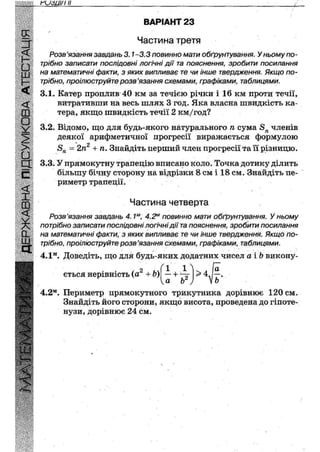 гизці/і н
ВАРІАНТ 23
Частина третя
Розв'язання завдань 3.1-3.3 повинно мати обґрунтування. У ньому по-
трібно записати послідовні логічні дії та пояснення, зробити посилання
на математичні факти, з яких випливає те чи інше твердження. Якщо по-
трібно, проілюструйте розв'язання схемами, графіками, таблицями.
3.1. Катер проплив 40 км за течією річки і 16 км проти течії,
витративши на весь шлях 3 год. Яка власна швидкість ка-
тера, якщо швидкість течії 2 км/год?
3.2. Відомо, що для будь-якого натурального п сума 5П членів
деякої арифметичної прогресії виражається формулою
8П = 2п2 + п. Знайдіть перший член прогресії та її різницю.
3.3. У прямокутну трапецію вписано коло. Точка дотику ділить
більшу бічну сторону на відрізки 8 см і 18 см. Знайдіть пе-
риметр трапеції.
Розв'язання завдань 4.1м, 4.2м повинно мати обґрунтування. У ньому
потрібно записати послідовні логічні дії та пояснення, зробити посилання
на математичні факти, з яких випливає те чи інше твердження. Якщо по-
трібно, проілюструйте розв'язання схемами, графіками, таблицями.
4.2м. Периметр прямокутного трикутника дорівнює 120 см.
Знайдіть його сторони, якщо висота, проведена до гіпоте-
нузи, дорівнює 24 см.
Частина четверта
4.1м. Доведіть, що для будь-яких додатних чисел а іЬ викону-
ється нерівність (а2 +Ь) — + ~ >4
V® Ь
( і п
 