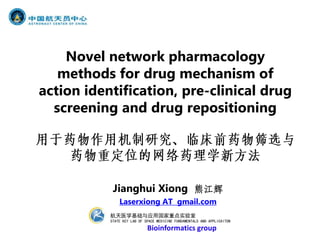 Novel network pharmacology
   methods for drug mechanism of
action identification, pre-clinical drug
  screening and drug repositioning




            Jianghui Xiong 熊江辉
               Laserxiong AT gmail.com
           航天医学基础与应用国家重点实验室
           STATE KEY LAB OF SPACE MEDICINE FUNDAMENTALS AND APPLICAITON
                             Bioinformatics group
 