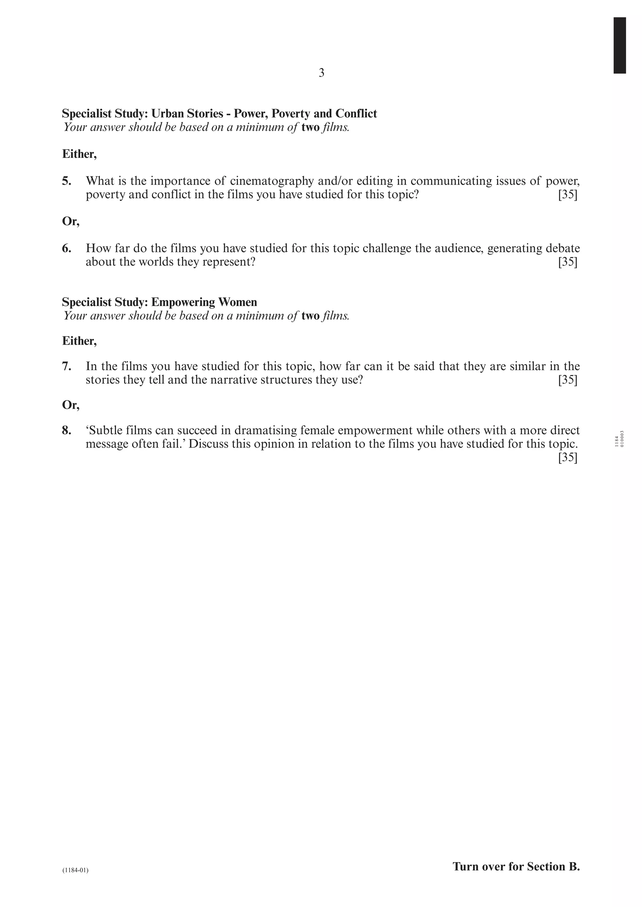 3


Specialist Study: Urban Stories - Power, Poverty and Conflict
Your answer should be based on a minimum of two films.

Either,

5.      What is the importance of cinematography and/or editing in communicating issues of power,
        poverty and conflict in the films you have studied for this topic?                   [35]

Or,

6.      How far do the films you have studied for this topic challenge the audience, generating debate
        about the worlds they represent?                                                          [35]


Specialist Study: Empowering Women
Your answer should be based on a minimum of two films.

Either,

7.      In the films you have studied for this topic, how far can it be said that they are similar in the
        stories they tell and the narrative structures they use?                                     [35]

Or,

8.      ‘Subtle films can succeed in dramatising female empowerment while others with a more direct




                                                                                                              010003
                                                                                                              1184
        message often fail.’ Discuss this opinion in relation to the films you have studied for this topic.
                                                                                                       [35]




(1184-01)                                                                        Turn over for Section B.
 