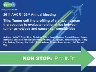 2011 AACR 102nd Annual Meeting
Title: Tumor cell line profiling of eighteen cancer
therapeutics to evaluate relationships between
tumor genotypes and cancer cell sensitivities

Authors: Yulia Y. Ovechkina, Christine O'Day, Karen Marcoe, Robert Keyser, Karen
Bernards, Jessica Chesnut-Speelman, Phuong T.B. Nguyen, Jenny Mulligan, Teddy
Lin, Rodney Shively, Jim Hnilo, Brian Nelson. Ricerca Biosciences, LLC, Bothell,
WA
 