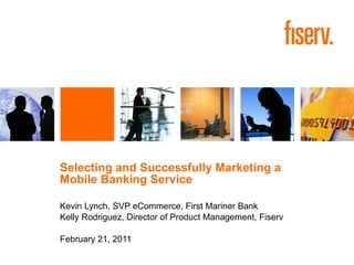 Selecting and Successfully Marketing a  Mobile Banking Service Kevin Lynch, SVP eCommerce, First Mariner Bank Kelly Rodriguez, Director of Product Management, Fiserv  February 21, 2011 