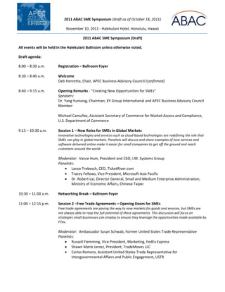 2011 ABAC SME Symposium (draft as of October 18, 2011)

                            November 10, 2011 - Halekulani Hotel, Honolulu, Hawaii

                                       2011 ABAC SME Symposium (Draft)

All events will be held in the Halekulani Ballroom unless otherwise noted.

Draft agenda:

8:00 – 8:30 a.m.       Registration – Ballroom Foyer

8:30 – 8:40 a.m.       Welcome
                       Deb Henretta, Chair, APEC Business Advisory Council (confirmed)

8:40 – 9:15 a.m.       Opening Remarks - “Creating New Opportunities for SMEs”
                       Speakers:
                       Dr. Yang Yunsong, Chairman, XY Group International and APEC Business Advisory Council
                       Member

                       Michael Camuñez, Assistant Secretary of Commerce for Market Access and Compliance,
                       U.S. Department of Commerce

9:15 – 10:30 a.m.      Session 1 – New Roles for SMEs in Global Markets
                       Innovative technologies and services such as cloud-based technologies are redefining the role that
                       SMEs can play in global markets. Panelists will discuss and share examples of how services and
                       software delivered online make it easier for small companies to get off the ground and reach
                       customers around the world.

                       Moderator: Vance Hum, President and CEO, I.M. Systems Group
                       Panelists:
                           Lance Trebesch, CEO, TicketRiver.com
                           Tracey Fellows, Vice President, Microsoft Asia Pacific
                           Dr. Robert Lai, Director General, Small and Medium Enterprise Administration,
                               Ministry of Economic Affairs, Chinese Taipei

10:30 – 11:00 a.m.     Networking Break – Ballroom Foyer

11:00 – 12:15 p.m.     Session 2 –Free Trade Agreements – Opening Doors for SMEs
                       Free trade agreements are paving the way to new markets for goods and services, but SMEs are
                       not always able to reap the full potential of these agreements. This discussion will focus on
                       strategies small businesses can employ to ensure they leverage the opportunities made available by
                       FTAs.

                       Moderator: Ambassador Susan Schwab, Former United States Trade Representative
                       Panelists:
                           Russell Flemming, Vice President, Marketing, FedEx Express
                           Shawn Marie Jarosz, President, TradeMoves LLC
                           Carlos Romero, Assistant United States Trade Representative for
                               Intergovernmental Affairs and Public Engagement, USTR
 