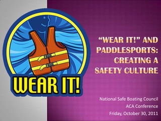 “Wear It!” and Paddlesports: Creating a Safety Culture National Safe Boating Council  ACA Conference Friday, October 30, 2011 