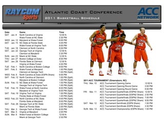 Atlantic Coast Conference
                                         2011 Basketball Schedule


Date            Game                                  Time
SAT Jan. 8      North Carolina at Virginia            12:00 N
                Wake Forest at NC State               2:30 PM
WED Jan. 12     Maryland at Wake Forest               8:00 PM
SAT Jan. 15     NC State at Florida State             4:00 PM
                Wake Forest at Virginia Tech          8:00 PM
TUE. Jan. 18    Clemson at North Carolina             8:00 PM
SAT. Jan. 22    Georgia Tech at Virginia              12:00 N
                Clemson at Maryland                   2:30 PM
SUN Jan. 23     Miami at NC State                     12:00 N
THU Jan. 27     Boston College at Duke                8:00 PM
SAT Jan. 29     Florida State at Clemson              12:00 N
                Virginia at Wake Forest               4:00 PM
TUE   Feb. 1    North Carolina at Boston College      9:00 PM
SAT   Feb. 5    Wake Forest at Maryland               1:00 PM (Split)
                Clemson at Georgia Tech               1:00 PM (Split)
WED Feb. 9      North Carolina at Duke (ESPN Share)   9:00 PM
SAT Feb. 12     North Carolina at Clemson             1:00 PM (Split)
                Maryland at Boston College            1:00 PM (Split)   2011 ACC TOURNAMENT (Greensboro, NC)
SUN Feb. 13     NC State at Wake Forest               1:00 PM (Split)   THU Mar. 10  ACC Tournament Opening Game                  12:00 N
                Georgia Tech at Virginia Tech         1:00 PM (Split)                ACC Tournament Opening Round Game            2:00 PM
TUE   Feb. 15   Wake Forest at North Carolina         8:00 PM (Split)                ACC Tournament Opening Round Game            9:00 PM
                Maryland at Virginia Tech             8:00 PM (Split)
                                                                        FRI Mar. 11  ACC Tournament Quarterfinals (ESPN2 Share)   12:00 N
SAT   Feb. 19   Virginia Tech at Virginia             1:00 PM (Split)
                                                                                     ACC Tournament Quarterfinals (ESPN2 Share)   2:00 PM
                Florida State at Wake Forest          1:00 PM (Split)
                                                                                     ACC Tournament Quarterfinals (ESPN2 Share)   7:00 PM
WED Feb. 23     North Carolina at NC State            9:00 PM (Split)
                Florida State at Maryland             9:00 PM (Split)                ACC Tournament Quarterfinals (ESPN2 Share)   9:00 PM
SAT   Feb. 26   Georgia Tech at NC State              2:00 PM (Split)   SAT Mar. 12  ACC Tournament Semifinals (ESPN Share)       1:00 PM
                Miami at Florida State                2:00 PM (Split)                ACC Tournament Semifinals (ESPN Share)       3:30 PM
THU Mar. 3      Georgia Tech at Wake Forest           8:00 PM           SUN Mar. 13  ACC Tournament Championship (ESPN Share)     1:00 PM
SAT Mar. 5      Virginia at Maryland                  2:00 PM
SUN Mar. 6      Wake Forest at Boston College         12:00 N
                Miami at Georgia Tech                 2:30 PM
 