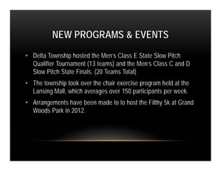 NEW PROGRAMS & EVENTS
• Delta Township hosted the Men’s Class E State Slow Pitch
  Qualifier Tournament (13 teams) and the Men’s Class C and D
  Slow Pitch State Finals. (20 Teams Total)
• The township took over the chair exercise program held at the
  Lansing Mall, which averages over 150 participants per week.
• Arrangements have been made to to host the Filthy 5k at Grand
  Woods Park in 2012.
 
