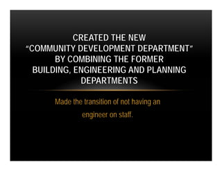 CREATED THE NEW
“COMMUNITY DEVELOPMENT DEPARTMENT”
       BY COMBINING THE FORMER
  BUILDING, ENGINEERING AND PLANNING
             DEPARTMENTS

      Made the transition of not having an
               engineer on staff.
 