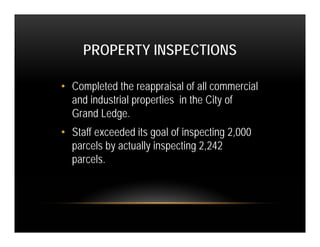 PROPERTY INSPECTIONS

• Completed the reappraisal of all commercial
  and industrial properties in the City of
  Grand Ledge.
• Staff exceeded its goal of inspecting 2,000
  parcels by actually inspecting 2,242
  parcels.
 