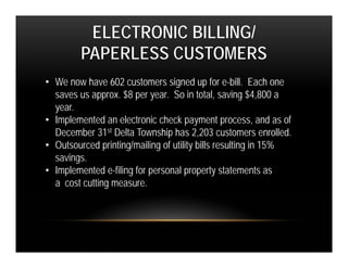 ELECTRONIC BILLING/
         PAPERLESS CUSTOMERS
• We now have 602 customers signed up for e-bill. Each one
  saves us approx. $8 per year. So in total, saving $4,800 a
  year.
• Implemented an electronic check payment process, and as of
  December 31st Delta Township has 2,203 customers enrolled.
• Outsourced printing/mailing of utility bills resulting in 15%
  savings.
• Implemented e-filing for personal property statements as
  a cost cutting measure.
 