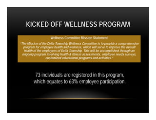 KICKED OFF WELLNESS PROGRAM
                     Wellness Committee Mission Statement
“The Mission of the Delta Township Wellness Committee is to provide a comprehensive
   program for employee health and wellness, which will serve to improve the overall
   health of the employees of Delta Township. This will be accomplished through an
  ongoing program involving health & fitness assessments, employee needs surveys,
                   customized educational programs and activities.”




         73 individuals are registered in this program,
         which equates to 63% employee participation.
 
