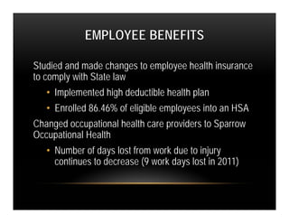 EMPLOYEE BENEFITS

Studied and made changes to employee health insurance
to comply with State law
   • Implemented high deductible health plan
   • Enrolled 86.46% of eligible employees into an HSA
Changed occupational health care providers to Sparrow
Occupational Health
   • Number of days lost from work due to injury
     continues to decrease (9 work days lost in 2011)
 