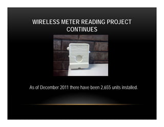 WIRELESS METER READING PROJECT
           CONTINUES




As of December 2011 there have been 2,655 units installed.
 