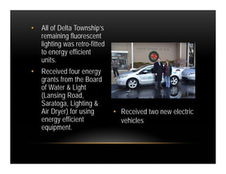 •   All of Delta Township’s
    remaining fluorescent
    lighting was retro-fitted
    to energy efficient
    units.
•   Received four energy
    grants from the Board
    of Water & Light
    (Lansing Road,
    Saratoga, Lighting &
    Air Dryer) for using        • Received two new electric
    energy efficient              vehicles
    equipment.
 