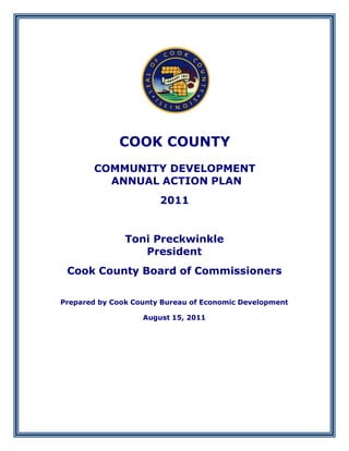 COOK COUNTY
       COMMUNITY DEVELOPMENT
         ANNUAL ACTION PLAN
                       2011


               Toni Preckwinkle
                  President
 Cook County Board of Commissioners

Prepared by Cook County Bureau of Economic Development

                   August 15, 2011
 