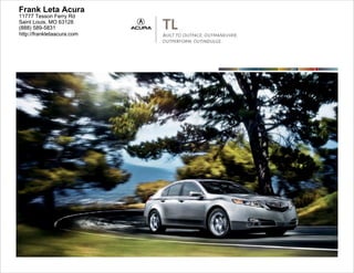 Frank Leta Acura
11777 Tesson Ferry Rd
Saint Louis, MO 63128
(888) 589-5831
http://frankletaacura.com
                            TL
                            BUILT TO OUTPACE, OUTMANEUVER,
                            OUTPERFORM, OUTINDULGE.




                                                             2011   TL
 