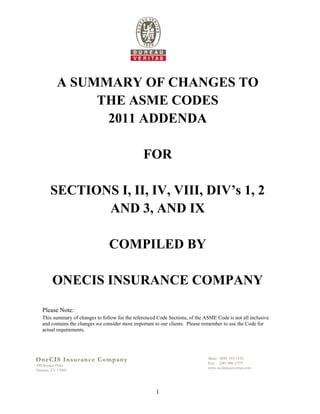 A SUMMARY OF CHANGES TO
                THE ASME CODES
                 2011 ADDENDA

                                                 FOR

        SECTIONS I, II, IV, VIII, DIV’s 1, 2
               AND 3, AND IX

                                 COMPILED BY

         ONECIS INSURANCE COMPANY

   Please Note:
   This summary of changes to follow for the referenced Code Sections, of the ASME Code is not all inclusive
   and contains the changes we consider most important to our clients. Please remember to use the Code for
   actual requirements.




OneCIS I nsuran c e C o m p a n y                                              Main: (800) 343-1192
                                                                               Fax: (281-986-1379
390 Benmar Drive
                                                                               www.us.bureauveritas.com
Houston, TX 77060




                                                       1
 