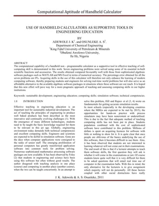 Computational Aptitude of Handheld Calculator

USE OF HANDHELD CALCULATORS AS SUPPORTIVE TOOLS IN
ENGINEERING EDUCATION
BY
ADEWOLE J. K . and OSUNLEKE A. S2.
Department of Chemical Engineering
1
King Fahd University of Petroleum & Minerals
2
Obafemi Awolowo University,
Ile Ife, Nigeria
1

ABSTRACT
The computational capability of a handheld non – programmable calculator as a supportive tool in effective teaching of softcomputing skill is demonstrated in this work. Seven engineering problems were solved using some of its essential in-built
scientific functions and accessories. The results obtained compared favourably well with those from sophisticated algebraic
software packages such as MATLAB and MS Excel in terms of numerical accuracy. The percentage error obtained for all the
seven problems are 0%. Acquiring skills in the use of this calculator will therefore not only enhance the learning of modern
computing software, thereby preparing students and engineers for solving real-time world problems but will also serve as an
affordable alternative to the available algebraic software packages in situations where these software are out reach. It is hoped
that this new effort will pave way for a more pragmatic approach of teaching and assessing computing skills in our higher
institutions.
Keywords: sustainable development; engineering education; computing skills; simulation software; technical competencies.
1.0

INTRODUCTION

Effective teaching in engineering education is an
important tool for sustainable industrial development. The
act of teaching the principles of engineering to produce
well baked products has been described as the most
innovative and continually evolving challenges (1). With
the emergence of many different technologies, students
need to be taught the basic knowledge required for them
to be relevant in this jet age. Globally, engineering
environment today demands both technical competencies
and excellent computing skills. Engineers and scientists
are expected to be skilful in simulation software. Gone are
the days when computer applications were consigned to
the ranks of senior staff. The emerging proliferation of
personal computers has greatly transformed application
software into common tools for problem solving.
Numerous sophisticated mathematics processing software
packages are now available. It has been observed by Foley
(2) that students in engineering and science have been
using this software but often without good results. The
author disagreed with teaching analysis in one place
(course) and computing in another place (another course),
when the two can be taught concurrently. In an attempt to

solve this problem, Hill and Rajeev et al (3, 4) wrote on
fundamentals for getting accurate simulation results.
In most schools (especially in the developing countries
where the MDGs are expected to be met by 2015), the
opportunities for hands-on practice with process
simulators may have been nonexistent or underutilised.
This is due to the fact that adequate method of teaching
computing skills has not been put in place. Students
population combined with the cost of sophisticated
software have contributed to this problem. Millions of
dollars is spent on acquiring licences for software with
little or nothing to show for it. It is quite clear that once
people are oblivious of the basics underlying the use of
this software, then it becomes difficult to use them. Also,
it has been observed that students are not interested in
learning whatever will not come out in their examinations.
The end result of this is that if a lecturer attempts to teach
them software skills, the first question they will ask is
whether it will come in the examinations or not. Of course
students know quite well that it is very difficult for them
to be asked questions that will entail real time use of
computer in the examination halls. With this in mind, the
only alternative for the lecturers is to give assignment
which majority will not do personally. All these factors
coupled with other social distractions have really

J. K. Adewole & A. S. Osunleke, 2011

 