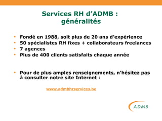 Services RH d’ADMB :  généralités Fondé en 1988, soit plus de 20 ans d’expérience 50 spécialistes RH fixes + collaborateurs freelances 7 agences Plus de 400 clients satisfaits chaque année Pour de plus amples renseignements, n’hésitez pas à consulter notre site Internet : www.admbhrservices.be 