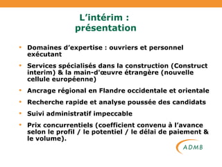 L’intérim :  présentation Domaines d’expertise : ouvriers et personnel exécutant Services spécialisés dans la construction (Construct interim) & la main-d'œuvre étrangère (nouvelle cellule européenne) Ancrage régional en Flandre occidentale et orientale Recherche rapide et analyse poussée des candidats Suivi administratif impeccable Prix concurrentiels (coefficient convenu à l’avance selon le profil / le potentiel / le délai de paiement & le volume). 