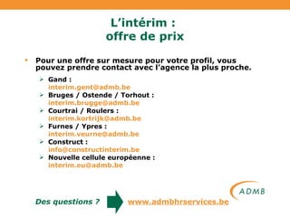 L’intérim :  offre de prix Pour une offre sur mesure pour votre profil, vous pouvez prendre contact avec l’agence la plus proche. Gand :  [email_address] Bruges / Ostende / Torhout :  [email_address]   Courtrai / Roulers :  [email_address] Furnes / Ypres :  [email_address]   Construct :  [email_address]   Nouvelle cellule européenne :  [email_address] Des questions ?   www.admbhrservices.be 