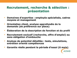Recrutement, recherche & sélection :  présentation Domaines d’expertise : employés spécialisés, cadres moyens et management Orientation client, analyse approfondie de la demande (de préférence sur place) Élaboration de la description de fonction et du profil Recrutement exclusif (recherche, offre d’emploi) ou sans obligation d’embauche Analyse de potentiel détaillée : tests, simulations, entretien orienté compétences Garantie réelle pendant la période d’essai (6 mois) 